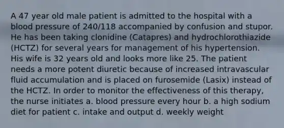 A 47 year old male patient is admitted to the hospital with a blood pressure of 240/118 accompanied by confusion and stupor. He has been taking clonidine (Catapres) and hydrochlorothiazide (HCTZ) for several years for management of his hypertension. His wife is 32 years old and looks more like 25. The patient needs a more potent diuretic because of increased intravascular fluid accumulation and is placed on furosemide (Lasix) instead of the HCTZ. In order to monitor the effectiveness of this therapy, the nurse initiates a. blood pressure every hour b. a high sodium diet for patient c. intake and output d. weekly weight