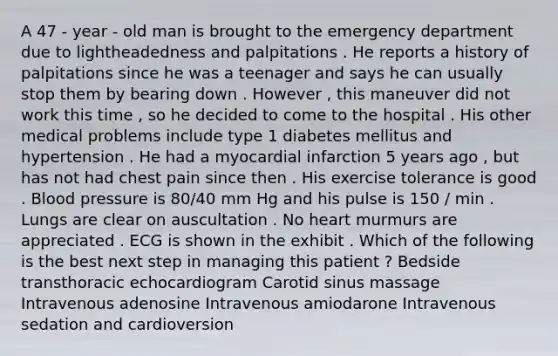 A 47 - year - old man is brought to the emergency department due to lightheadedness and palpitations . He reports a history of palpitations since he was a teenager and says he can usually stop them by bearing down . However , this maneuver did not work this time , so he decided to come to the hospital . His other medical problems include type 1 diabetes mellitus and hypertension . He had a myocardial infarction 5 years ago , but has not had chest pain since then . His exercise tolerance is good . Blood pressure is 80/40 mm Hg and his pulse is 150 / min . Lungs are clear on auscultation . No heart murmurs are appreciated . ECG is shown in the exhibit . Which of the following is the best next step in managing this patient ? Bedside transthoracic echocardiogram Carotid sinus massage Intravenous adenosine Intravenous amiodarone Intravenous sedation and cardioversion