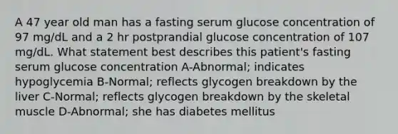 A 47 year old man has a fasting serum glucose concentration of 97 mg/dL and a 2 hr postprandial glucose concentration of 107 mg/dL. What statement best describes this patient's fasting serum glucose concentration A-Abnormal; indicates hypoglycemia B-Normal; reflects glycogen breakdown by the liver C-Normal; reflects glycogen breakdown by the skeletal muscle D-Abnormal; she has diabetes mellitus