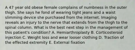 A 47 year old obese female complains of numbness in the outer thigh. She says he fond of wearing tight jeans and a waist slimming device she purchased from the internet. Imaging reveals an injury to the nerve that extends from the thigh to the spinal column. What is the best next step in the management of this patient's condition? A. Hemiarthroplasty B. Corticosteroid injection C. Weight loss and wear looser clothing D. Traction of the effected extremity E. External fixation