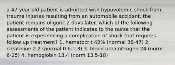 a 47 year old patient is admitted with hypovolemic shock from trauma injuries resulting from an automobile accident. the patient remains oliguric 2 days later. which of the following assessments of the patient indicates to the nurse that the patient is experiencing a complication of shock that requires follow up treatment? 1. hematocrit 42% (normal 38-47) 2. creatinine 2.2 (normal 0.6-1.3) 3. blood urea nitrogen 24 (norm 6-25) 4. hemoglobin 13.4 (norm 13.5-18)