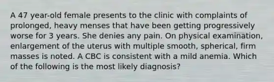 A 47 year-old female presents to the clinic with complaints of prolonged, heavy menses that have been getting progressively worse for 3 years. She denies any pain. On physical examination, enlargement of the uterus with multiple smooth, spherical, firm masses is noted. A CBC is consistent with a mild anemia. Which of the following is the most likely diagnosis?