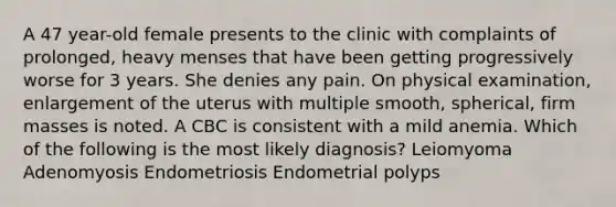 A 47 year-old female presents to the clinic with complaints of prolonged, heavy menses that have been getting progressively worse for 3 years. She denies any pain. On physical examination, enlargement of the uterus with multiple smooth, spherical, firm masses is noted. A CBC is consistent with a mild anemia. Which of the following is the most likely diagnosis? Leiomyoma Adenomyosis Endometriosis Endometrial polyps