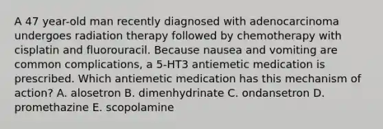 A 47 year-old man recently diagnosed with adenocarcinoma undergoes radiation therapy followed by chemotherapy with cisplatin and fluorouracil. Because nausea and vomiting are common complications, a 5-HT3 antiemetic medication is prescribed. Which antiemetic medication has this mechanism of action? A. alosetron B. dimenhydrinate C. ondansetron D. promethazine E. scopolamine