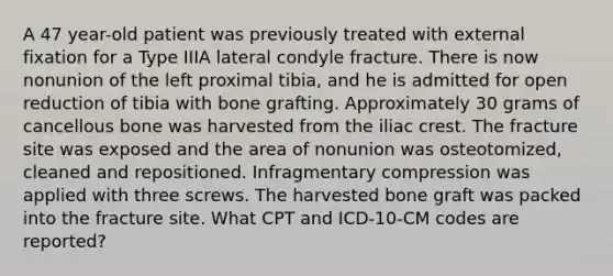 A 47 year-old patient was previously treated with external fixation for a Type IIIA lateral condyle fracture. There is now nonunion of the left proximal tibia, and he is admitted for open reduction of tibia with bone grafting. Approximately 30 grams of cancellous bone was harvested from the iliac crest. The fracture site was exposed and the area of nonunion was osteotomized, cleaned and repositioned. Infragmentary compression was applied with three screws. The harvested bone graft was packed into the fracture site. What CPT and ICD-10-CM codes are reported?