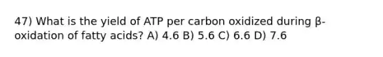 47) What is the yield of ATP per carbon oxidized during β-oxidation of fatty acids? A) 4.6 B) 5.6 C) 6.6 D) 7.6