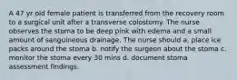 A 47 yr old female patient is transferred from the recovery room to a surgical unit after a transverse colostomy. The nurse observes the stoma to be deep pink with edema and a small amount of sanguineous drainage. The nurse should a. place ice packs around the stoma b. notify the surgeon about the stoma c. monitor the stoma every 30 mins d. document stoma assessment findings.