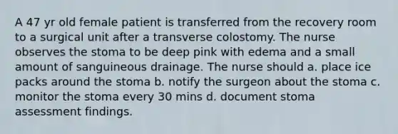 A 47 yr old female patient is transferred from the recovery room to a surgical unit after a transverse colostomy. The nurse observes the stoma to be deep pink with edema and a small amount of sanguineous drainage. The nurse should a. place ice packs around the stoma b. notify the surgeon about the stoma c. monitor the stoma every 30 mins d. document stoma assessment findings.