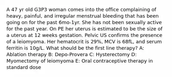 A 47 yr old G3P3 woman comes into the office complaining of heavy, painful, and irregular menstrual bleeding that has been going on for the past 6mo-1yr. She has not been sexually active for the past year. On PE her uterus is estimated to be the size of a uterus at 12 weeks gestation. Pelvic US confirms the presence of a leiomyoma. Her hematocrit is 29%, MCV is 68fL, and serum ferritin is 10g/L. What should be the first line therapy? A: Ablation therapy B: Depo-Provera C: Hysterectomy D: Myomectomy of leiomyoma E: Oral contraceptive therapy in standard dose