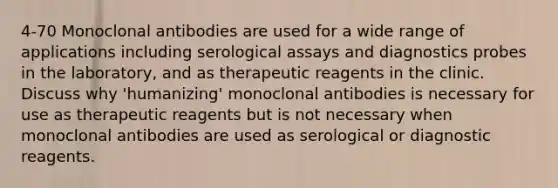 4-70 Monoclonal antibodies are used for a wide range of applications including serological assays and diagnostics probes in the laboratory, and as therapeutic reagents in the clinic. Discuss why 'humanizing' monoclonal antibodies is necessary for use as therapeutic reagents but is not necessary when monoclonal antibodies are used as serological or diagnostic reagents.