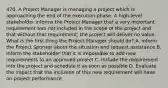 470. A Project Manager is managing a project which is approaching the end of the execution phase. A high-level stakeholder informs the Project Manager that a very important requirement was not included in the scope of the project and that without that requirement, the project will deliver no value. What is the first thing the Project Manager should do? A. Inform the Project Sponsor about the situation and request assistance B. Inform the stakeholder that it is impossible to add new requirements to an approved project C. Include the requirement into the project and schedule it as soon as possible D. Evaluate the impact that the inclusion of this new requirement will have on project performance