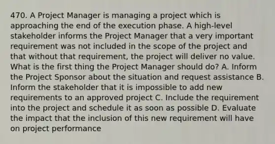 470. A Project Manager is managing a project which is approaching the end of the execution phase. A high-level stakeholder informs the Project Manager that a very important requirement was not included in the scope of the project and that without that requirement, the project will deliver no value. What is the first thing the Project Manager should do? A. Inform the Project Sponsor about the situation and request assistance B. Inform the stakeholder that it is impossible to add new requirements to an approved project C. Include the requirement into the project and schedule it as soon as possible D. Evaluate the impact that the inclusion of this new requirement will have on project performance