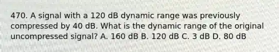 470. A signal with a 120 dB dynamic range was previously compressed by 40 dB. What is the dynamic range of the original uncompressed signal? A. 160 dB B. 120 dB C. 3 dB D. 80 dB