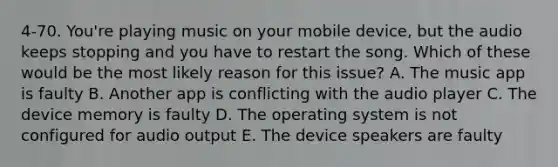 4-70. You're playing music on your mobile device, but the audio keeps stopping and you have to restart the song. Which of these would be the most likely reason for this issue? A. The music app is faulty B. Another app is conflicting with the audio player C. The device memory is faulty D. The operating system is not configured for audio output E. The device speakers are faulty