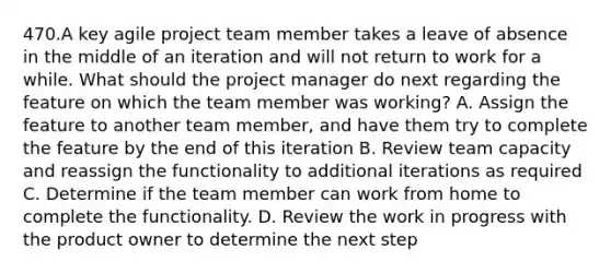 470.A key agile project team member takes a leave of absence in the middle of an iteration and will not return to work for a while. What should the project manager do next regarding the feature on which the team member was working? A. Assign the feature to another team member, and have them try to complete the feature by the end of this iteration B. Review team capacity and reassign the functionality to additional iterations as required C. Determine if the team member can work from home to complete the functionality. D. Review the work in progress with the product owner to determine the next step