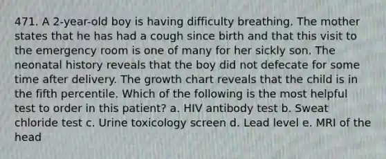 471. A 2-year-old boy is having difficulty breathing. The mother states that he has had a cough since birth and that this visit to the emergency room is one of many for her sickly son. The neonatal history reveals that the boy did not defecate for some time after delivery. The growth chart reveals that the child is in the fifth percentile. Which of the following is the most helpful test to order in this patient? a. HIV antibody test b. Sweat chloride test c. Urine toxicology screen d. Lead level e. MRI of the head