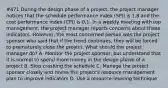 #471 During the design phase of a project, the project manager notices that the schedule performance index (SPI) is 1,8 and the cost performance index (CPI) is 0,1. In a weekly meeting with top management, the project manager reports concerns about these indicators. However, the most concerned person was the project sponsor who said that if the trend continues, they will be forced to prematurely close the project. What should the project manager do? A. Monitor the project sponsor, but understand that it is normal to spend more money in the design phase of a project B. Stop crashing the schedule C. Manage the project sponsor closely and revise the project's resource management plan to improve indicators D. Use a resource-leveling technique