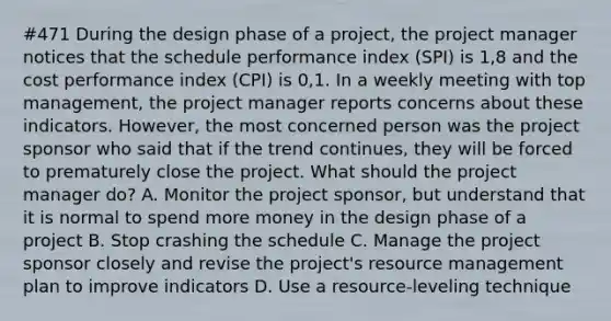 #471 During the design phase of a project, the project manager notices that the schedule performance index (SPI) is 1,8 and the cost performance index (CPI) is 0,1. In a weekly meeting with top management, the project manager reports concerns about these indicators. However, the most concerned person was the project sponsor who said that if the trend continues, they will be forced to prematurely close the project. What should the project manager do? A. Monitor the project sponsor, but understand that it is normal to spend more money in the design phase of a project B. Stop crashing the schedule C. Manage the project sponsor closely and revise the project's resource management plan to improve indicators D. Use a resource-leveling technique