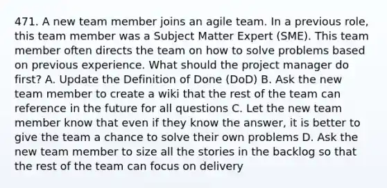 471. A new team member joins an agile team. In a previous role, this team member was a Subject Matter Expert (SME). This team member often directs the team on how to solve problems based on previous experience. What should the project manager do first? A. Update the Definition of Done (DoD) B. Ask the new team member to create a wiki that the rest of the team can reference in the future for all questions C. Let the new team member know that even if they know the answer, it is better to give the team a chance to solve their own problems D. Ask the new team member to size all the stories in the backlog so that the rest of the team can focus on delivery