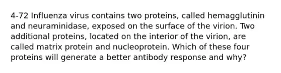 4-72 Influenza virus contains two proteins, called hemagglutinin and neuraminidase, exposed on the surface of the virion. Two additional proteins, located on the interior of the virion, are called matrix protein and nucleoprotein. Which of these four proteins will generate a better antibody response and why?