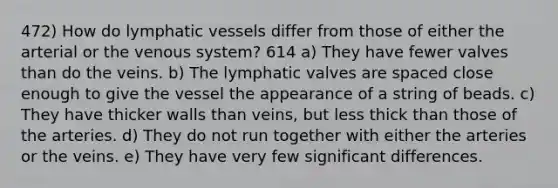 472) How do lymphatic vessels differ from those of either the arterial or the venous system? 614 a) They have fewer valves than do the veins. b) The lymphatic valves are spaced close enough to give the vessel the appearance of a string of beads. c) They have thicker walls than veins, but less thick than those of the arteries. d) They do not run together with either the arteries or the veins. e) They have very few significant differences.