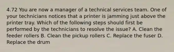 4.72 You are now a manager of a technical services team. One of your technicians notices that a printer is jamming just above the printer tray. Which of the following steps should first be performed by the technicians to resolve the issue? A. Clean the feeder rollers B. Clean the pickup rollers C. Replace the fuser D. Replace the drum