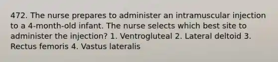 472. The nurse prepares to administer an intramuscular injection to a 4-month-old infant. The nurse selects which best site to administer the injection? 1. Ventrogluteal 2. Lateral deltoid 3. Rectus femoris 4. Vastus lateralis