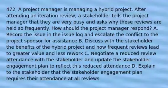 472. A project manager is managing a hybrid project. After attending an iteration review, a stakeholder tells the project manager that they are very busy and asks why these reviews are held so frequently. How should the project manager respond? A. Record the issue in the issue log and escalate the conflict to the project sponsor for assistance B. Discuss with the stakeholder the benefits of the hybrid project and how frequent reviews lead to greater value and less rework C. Negotiate a reduced review attendance with the stakeholder and update the stakeholder engagement plan to reflect this reduced attendance D. Explain to the stakeholder that the stakeholder engagement plan requires their attendance at all reviews