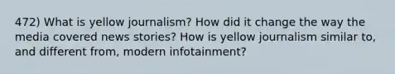 472) What is yellow journalism? How did it change the way the media covered news stories? How is yellow journalism similar to, and different from, modern infotainment?