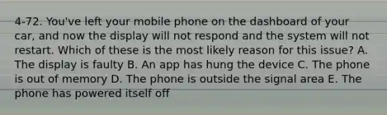 4-72. You've left your mobile phone on the dashboard of your car, and now the display will not respond and the system will not restart. Which of these is the most likely reason for this issue? A. The display is faulty B. An app has hung the device C. The phone is out of memory D. The phone is outside the signal area E. The phone has powered itself off