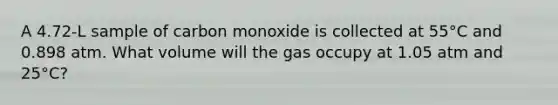 A 4.72-L sample of carbon monoxide is collected at 55°C and 0.898 atm. What volume will the gas occupy at 1.05 atm and 25°C?