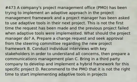 #473 A company's project management office (PMO) has been trying to implement an adaptive approach in the project management framework and a project manager has been asked to use adaptive tools in their next project. This is not the first time the request has been made and the previous project failed when adaptive tools were implemented. What should the project manager do? A. Prepare a change request and seek approval from the steering committee regarding the new project framework B. Conduct individual interviews with key stakeholders in order to understand all concerns, then prepare a communications management plan C. Bring in a third party company to develop and implement a hybrid framework for this specific project D. Recommend to the PMO that it is not the right time to start implementing adaptive tools in projects