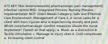 473 KEY: Skin lesions/wounds| pharmacologic pain management| infection control MSC: Integrated Process: Nursing Process: Implementation NOT: Client Needs Category: Safe and Effective Care Environment: Management of Care 2. A nurse cares for a client with burn injuries who is experiencing anxiety and pain. Which nonpharmacologic comfort measures should the nurse implement? (Select all that apply.) a. Music as a distraction b. Tactile stimulation c. Massage to injury sites d. Cold compresses e. Increasing client control