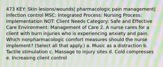 473 KEY: Skin lesions/wounds| pharmacologic pain management| infection control MSC: Integrated Process: Nursing Process: Implementation NOT: Client Needs Category: Safe and Effective Care Environment: Management of Care 2. A nurse cares for a client with burn injuries who is experiencing anxiety and pain. Which nonpharmacologic comfort measures should the nurse implement? (Select all that apply.) a. Music as a distraction b. Tactile stimulation c. Massage to injury sites d. Cold compresses e. Increasing client control