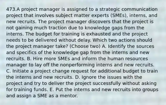 473.A project manager is assigned to a strategic communication project that involves subject matter experts (SMEs), interns, and new recruits. The project manager discovers that the project is not gaining much traction due to knowledge gaps from the interns. The budget for training is exhausted and the project needs to be delivered without delay. Which two actions should the project manager take? (Choose two) A. Identify the sources and specifics of the knowledge gap from the interns and new recruits. B. Hire more SMEs and inform the human resources manager to lay off the nonperforming interns and new recruits. C. Initiate a project change request for additional budget to train the interns and new recruits. D. Ignore the issues with the project and try to deliver the project successfully without asking for training funds. E. Put the interns and new recruits into groups and assign a SME as a mentor.