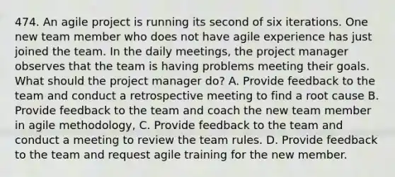 474. An agile project is running its second of six iterations. One new team member who does not have agile experience has just joined the team. In the daily meetings, the project manager observes that the team is having problems meeting their goals. What should the project manager do? A. Provide feedback to the team and conduct a retrospective meeting to find a root cause B. Provide feedback to the team and coach the new team member in agile methodology, C. Provide feedback to the team and conduct a meeting to review the team rules. D. Provide feedback to the team and request agile training for the new member.