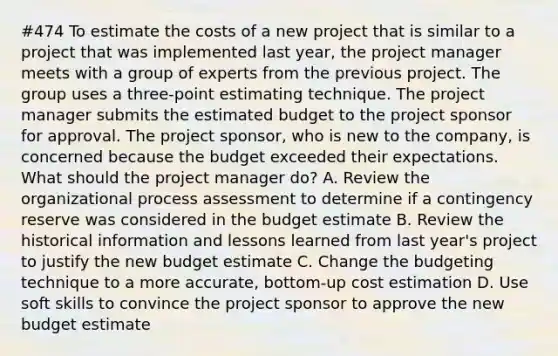 #474 To estimate the costs of a new project that is similar to a project that was implemented last year, the project manager meets with a group of experts from the previous project. The group uses a three-point estimating technique. The project manager submits the estimated budget to the project sponsor for approval. The project sponsor, who is new to the company, is concerned because the budget exceeded their expectations. What should the project manager do? A. Review the organizational process assessment to determine if a contingency reserve was considered in the budget estimate B. Review the historical information and lessons learned from last year's project to justify the new budget estimate C. Change the budgeting technique to a more accurate, bottom-up cost estimation D. Use soft skills to convince the project sponsor to approve the new budget estimate