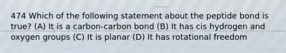 474 Which of the following statement about the peptide bond is true? (A) It is a carbon-carbon bond (B) It has cis hydrogen and oxygen groups (C) It is planar (D) It has rotational freedom