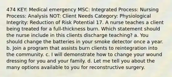 474 KEY: Medical emergency MSC: Integrated Process: Nursing Process: Analysis NOT: Client Needs Category: Physiological Integrity: Reduction of Risk Potential 17. A nurse teaches a client being treated for a full-thickness burn. Which statement should the nurse include in this clients discharge teaching? a. You should change the batteries in your smoke detector once a year. b. Join a program that assists burn clients to reintegration into the community. c. I will demonstrate how to change your wound dressing for you and your family. d. Let me tell you about the many options available to you for reconstructive surgery.