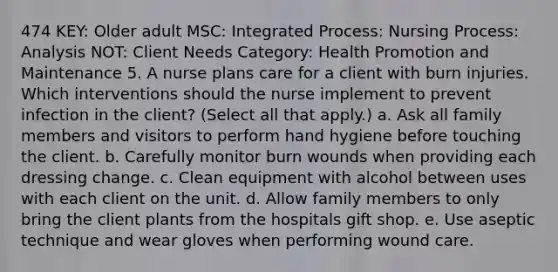 474 KEY: Older adult MSC: Integrated Process: Nursing Process: Analysis NOT: Client Needs Category: Health Promotion and Maintenance 5. A nurse plans care for a client with burn injuries. Which interventions should the nurse implement to prevent infection in the client? (Select all that apply.) a. Ask all family members and visitors to perform hand hygiene before touching the client. b. Carefully monitor burn wounds when providing each dressing change. c. Clean equipment with alcohol between uses with each client on the unit. d. Allow family members to only bring the client plants from the hospitals gift shop. e. Use aseptic technique and wear gloves when performing wound care.