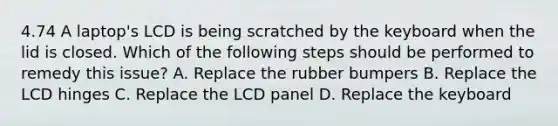 4.74 A laptop's LCD is being scratched by the keyboard when the lid is closed. Which of the following steps should be performed to remedy this issue? A. Replace the rubber bumpers B. Replace the LCD hinges C. Replace the LCD panel D. Replace the keyboard