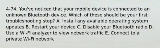 4-74. You've noticed that your mobile device is connected to an unknown Bluetooth device. Which of these should be your first troubleshooting step? A. Install any available operating system updates B. Restart your device C. Disable your Bluetooth radio D. Use a Wi-Fi analyzer to view network traffic E. Connect to a private Wi-Fi network