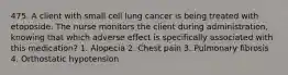 475. A client with small cell lung cancer is being treated with etoposide. The nurse monitors the client during administration, knowing that which adverse effect is specifically associated with this medication? 1. Alopecia 2. Chest pain 3. Pulmonary fibrosis 4. Orthostatic hypotension