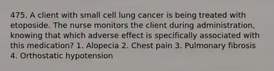 475. A client with small cell lung cancer is being treated with etoposide. The nurse monitors the client during administration, knowing that which adverse effect is specifically associated with this medication? 1. Alopecia 2. Chest pain 3. Pulmonary fibrosis 4. Orthostatic hypotension