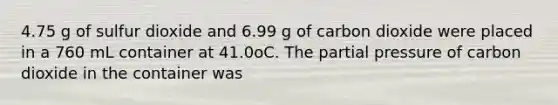 4.75 g of sulfur dioxide and 6.99 g of carbon dioxide were placed in a 760 mL container at 41.0oC. The partial pressure of carbon dioxide in the container was