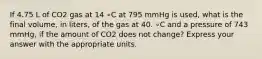 If 4.75 L of CO2 gas at 14 ∘C at 795 mmHg is used, what is the final volume, in liters, of the gas at 40. ∘C and a pressure of 743 mmHg, if the amount of CO2 does not change? Express your answer with the appropriate units.