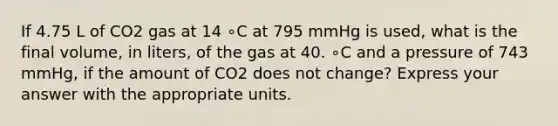 If 4.75 L of CO2 gas at 14 ∘C at 795 mmHg is used, what is the final volume, in liters, of the gas at 40. ∘C and a pressure of 743 mmHg, if the amount of CO2 does not change? Express your answer with the appropriate units.