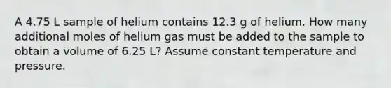 A 4.75 L sample of helium contains 12.3 g of helium. How many additional moles of helium gas must be added to the sample to obtain a volume of 6.25 L? Assume constant temperature and pressure.