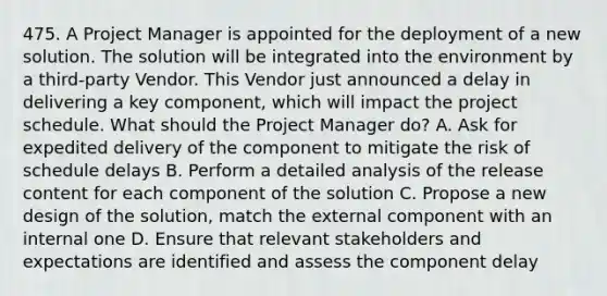 475. A Project Manager is appointed for the deployment of a new solution. The solution will be integrated into the environment by a third-party Vendor. This Vendor just announced a delay in delivering a key component, which will impact the project schedule. What should the Project Manager do? A. Ask for expedited delivery of the component to mitigate the risk of schedule delays B. Perform a detailed analysis of the release content for each component of the solution C. Propose a new design of the solution, match the external component with an internal one D. Ensure that relevant stakeholders and expectations are identified and assess the component delay