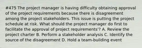 #475 The project manager is having difficulty obtaining approval of the project requirements because there is disagreement among the project stakeholders. This issue is putting the project schedule at risk. What should the project manager do first to facilitate the approval of project requirements'? A. Review the project charter B. Perform a stakeholder analysis C. Identify the source of the disagreement D. Hold a team-building event